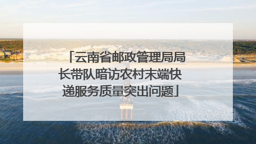 云南省邮政管理局局长带队暗访农村末端快递服务质量突出问题
