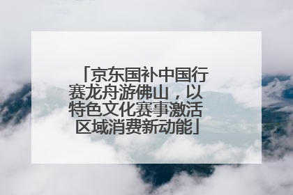 京东国补中国行赛龙舟游佛山，以特色文化赛事激活区域消费新动能
