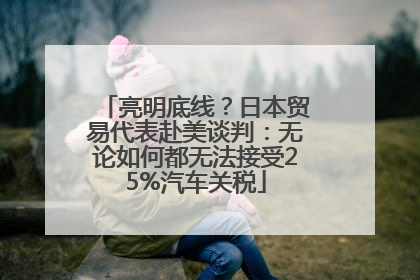 亮明底线？日本贸易代表赴美谈判：无论如何都无法接受25%汽车关税