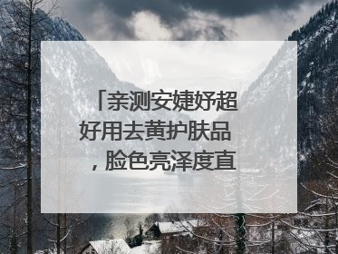 亲测安婕妤超好用去黄护肤品，脸色亮泽度直线 up！