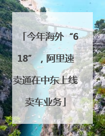 今年海外“618”，阿里速卖通在中东上线卖车业务