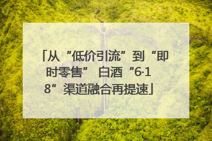 从“低价引流”到“即时零售” 白酒“6·18”渠道融合再提速