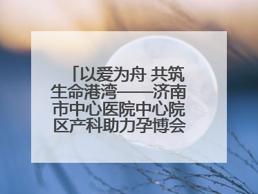 以爱为舟 共筑生命港湾——济南市中心医院中心院区产科助力孕博会温情纪实