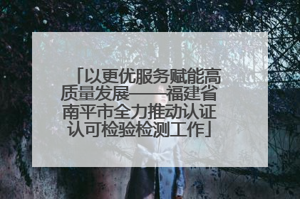 以更优服务赋能高质量发展——福建省南平市全力推动认证认可检验检测工作