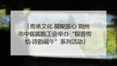 传承文化 凝聚医心 荆州市中医医院工会举办“粽香传情·诗韵端午”系列活动