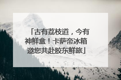 古有荔枝道，今有神鲜盒！卡萨帝冰箱邀您共赴胶东鲜旅