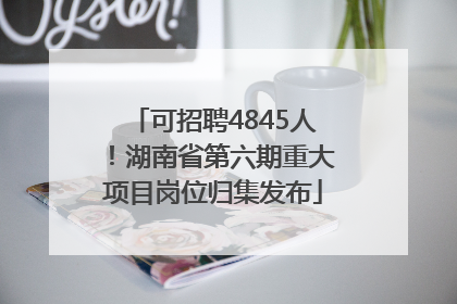可招聘4845人！湖南省第六期重大项目岗位归集发布