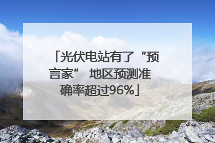 光伏电站有了“预言家” 地区预测准确率超过96%