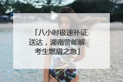 八小时极速补证送达，湖南警邮解考生燃眉之急