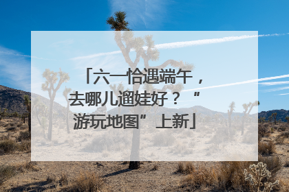 六一恰遇端午，去哪儿遛娃好？“游玩地图”上新
