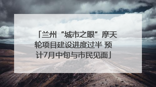 兰州“城市之眼”摩天轮项目建设进度过半 预计7月中旬与市民见面