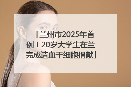 兰州市2025年首例！20岁大学生在兰完成造血干细胞捐献