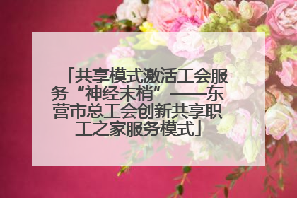 共享模式激活工会服务“神经末梢”——东营市总工会创新共享职工之家服务模式