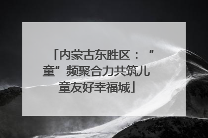 内蒙古东胜区：“童”频聚合力共筑儿童友好幸福城