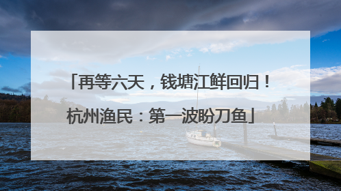 再等六天，钱塘江鲜回归！杭州渔民：第一波盼刀鱼