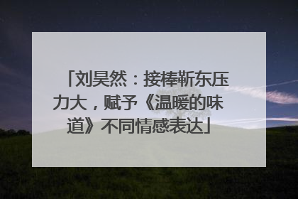 刘昊然：接棒靳东压力大，赋予《温暖的味道》不同情感表达
