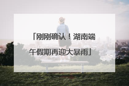 刚刚确认！湖南端午假期再迎大暴雨