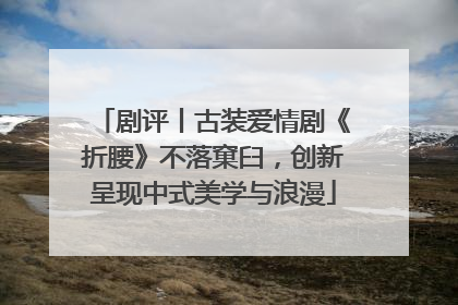 剧评丨古装爱情剧《折腰》不落窠臼，创新呈现中式美学与浪漫