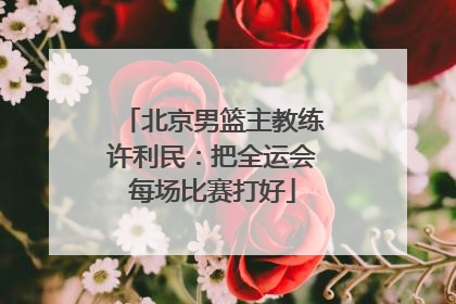 北京男篮主教练许利民：把全运会每场比赛打好