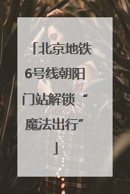 北京地铁6号线朝阳门站解锁“魔法出行”