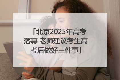 北京2025年高考落幕 老师建议考生高考后做好三件事