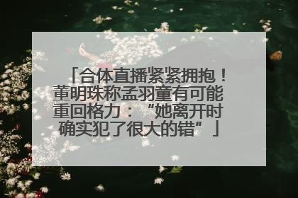 合体直播紧紧拥抱！董明珠称孟羽童有可能重回格力：“她离开时确实犯了很大的错”