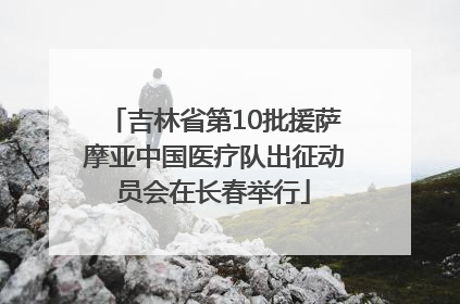 吉林省第10批援萨摩亚中国医疗队出征动员会在长春举行