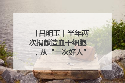 吕明玉｜半年两次捐献造血干细胞，从“一次好人”到“一生好人”