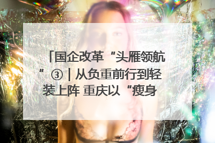 国企改革“头雁领航”③｜从负重前行到轻装上阵 重庆以“瘦身”谋“健体”