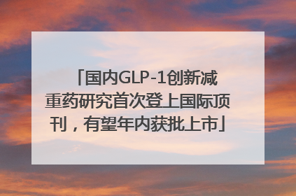 国内GLP-1创新减重药研究首次登上国际顶刊，有望年内获批上市