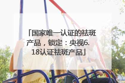 国家唯一认证的祛斑产品，锁定：央视6.18认证祛斑产品