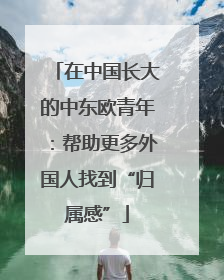 在中国长大的中东欧青年：帮助更多外国人找到“归属感”