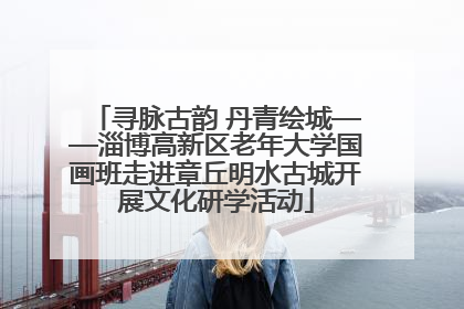 寻脉古韵 丹青绘城——淄博高新区老年大学国画班走进章丘明水古城开展文化研学活动