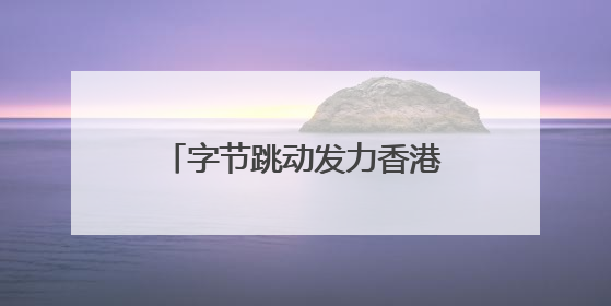 字节跳动发力香港业务，抖音在港月活增长超60%