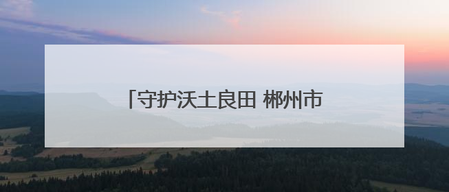 守护沃土良田 郴州市开展第35个全国“土地日”主题宣传活动