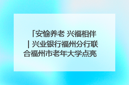 安愉养老 兴福相伴｜兴业银行福州分行联合福州市老年大学点亮安愉文化生活