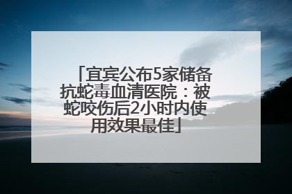 宜宾公布5家储备抗蛇毒血清医院：被蛇咬伤后2小时内使用效果最佳