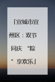 宣城市宣州区：双节同庆 “粽”享欢乐