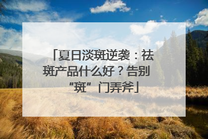夏日淡斑逆袭：祛斑产品什么好？告别“斑”门弄斧