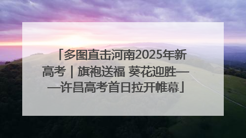 多图直击河南2025年新高考｜旗袍送福 葵花迎胜——许昌高考首日拉开帷幕