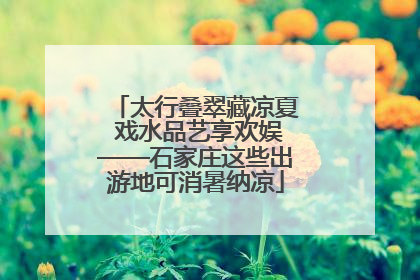 太行叠翠藏凉夏 戏水品艺享欢娱——石家庄这些出游地可消暑纳凉