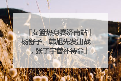 女篮热身赛济南站｜杨舒予、韩旭先发出战，张子宇替补待命