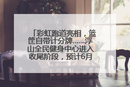 彩虹跑道亮相，篮筐自带计分牌……浮山全民健身中心进入收尾阶段，预计6月30日试运营