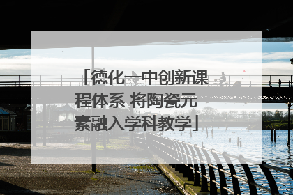 德化一中创新课程体系 将陶瓷元素融入学科教学