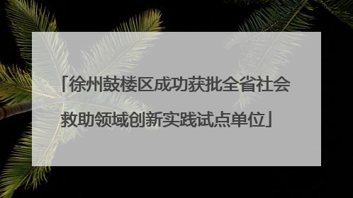 徐州鼓楼区成功获批全省社会救助领域创新实践试点单位