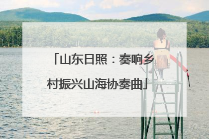 山东日照：奏响乡村振兴山海协奏曲