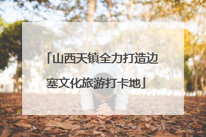 山西天镇全力打造边塞文化旅游打卡地