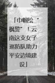 巾帼绘“枫警”！云南这支女子巡防队助力平安边境建设