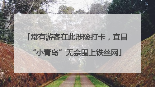 常有游客在此涉险打卡，宜昌“小青岛”无奈围上铁丝网