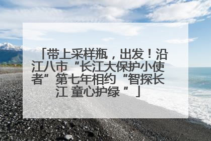 带上采样瓶，出发！沿江八市“长江大保护小使者”第七年相约“智探长江 童心护绿 ”
